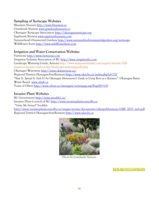 Sampling of Xeriscape Websites
Bluestem Nursery http://www.bluestem.ca
Grasslands Nursery www.grasslandsnursery.ca
Okanagan Xeriscape Association http://okanaganxeriscape.org
Sagebrush Nursery www.sagebrushnursery.com
Summerland Ornamental Gardens http://www.summerlandornamentalgardens.org/xeriscape
Wildflower Farm http://www.wildflowerfarm.com

Irrigation and Water Conservation Websites
Farmzone http://www.farmzone.com
Irrigation Industry Association of BC http://www.irrigationbc.com
Landscape Watering Guide, Arizona http://www.wateruseitwisely.com/region/arizona/100-
ways-to-conserve/outdoor-tips/landscape-watering-guide.php
Okanagan Waterwise http://www.okwaterwise.ca/
Regional District Okanagan-Similkameen http://www.rdos.bc.ca/index.php?id=232
“Slow It. Spread It. Sink It! An Okanagan Homeowner’s Guide to Using Rain as a Resource”. Okanagan Basin
Water Board www.obwb.ca
Town of Oliver http://www.oliver.ca/siteengine/activepage.asp?PageID=110

Invasive Plant Websites
BC Government http://www.weedsbc.ca/
Invasive Plant Council of BC http://www.invasiveplantcouncilbc.ca
 “Grow Me Instead” booklet:
http://www.invasiveplantcouncilbc.ca/images/stories/documents/otherpublications/GMI_2011_web.pdf
Regional District Okanagan-Similkameen http://www.rdos.bc.ca




                                       Photo by Grasslands Nursery.



                                                                                 RETURN TO CONTENTS




                                                    46
 