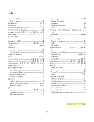 Index
about this Publication                                                             pollinating insects .......................................... 2, 20
   how to print ..................................................... 1            rainwater harvesting
bibliography ................................................. 51–52                  driveways......................................................... 30
boulevards ................................................ 2, 32, 33                 landscape features .......................................... 31
businesses - xeriscape services ...................... 42–45                          roof ................................................................. 30
Communities in Bloom............................. 1, 3, 55                         Regional District Okanagan – Similkameen ... 1,
compost ...............3, 7, 8, 9, 10, 15, 19, 26, 28, 47                             46, 54
herbicides ....................................................... 4, 17           resource list .................................................. 42–46
hydroseeding ...................................................... 12             soils
icons ............................................................... 1, 42           amending the soil ............................................. 8
inorganic mulch ................................................. 27                  history in area ................................................. 11
invasive plants ..................................19, 40, 41, 45                      pH ................................................................... 10
   list ............................................................. 40–41           variability .......................................................... 8
irrigation                                                                         Town of Oliver .................... 1, 2, 3, 21, 32, 46, 55
   automatic timers ........................................ 2, 25                 turf
   microirrigation ......................................... 22, 23                   benefits vs. drawbacks .................................... 12
Kentucky Bluegrass ............................................ 12                    eliminating ........................................ 14–17, 13
lawn ............................................................ See turf            watering .......................................................... 25
maintenance.............................. 2, 4, 7, 25, 28, 52                      water audits ..............................................2, 25, 28
mulch ............................................ 2, 4, 26, 27, 51                watering ................................. 2, 22, 24, 25, 46, 51
native plants . 4, 6, 7, 9, 18, 19, 20, 26, 28, 42, 43                             weeds ................................................. 2, 19, 40, 45
organic mulch ................................................ 2, 26               wildlife .................................................................. 4
planning xeriscapes .............................................. 5                  attracting birds ................................................. 6
   base plan ........................................................... 6            birds ................................................................ 20
   design considerations....................................... 6                     butterfies ......................................................... 20
   low maintenance tips ....................................... 7                     deer .......................................................2, 20, 52
   what to plant first............................................. 5              xeriscape principles .............................................. 4
plant list                                                                            efficient irrigation .......................................... 21
   native plants ............................................. 34–35                  maintenance ................................................... 28
   weeds and invasive plants ........................ 40–41                           mulch .............................................................. 26
   xeriscape plants ........................................ 36–40                    planning and design ......................................... 5
plants                                                                                plant selection ................................................ 18
   invasive .........................................19, 40, 41, 45                   practical turf areas .......................................... 12
   planting strategies .......................................... 18                  soil analysis & amendments ............................ 8
   selection, xeriscape ................................... 18–20




                                                                                                                       RETURN TO CONTENTS



                                                                              53
 