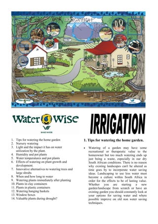 1. Tips for watering the home garden               1. Tips for watering the home garden.
2. Nursery watering
3. Light and the impact it has on water            •   Watering of a garden may have some
    utilization by the plant.                          recreational or therapeutic value to the
4. Humidity and pot plants                             homeowner but too much watering ends up
5. Water temperatures and pot plants                   just being a waste, especially in our dry
6. Effects of watering on plant growth and             South African conditions. There is no reason
    development.                                       why existing landscapes can't be altered as
7. Innovative alternatives to watering trees and       time goes by to incorporate water saving
    large shrubs                                       ideas. Landscaping to use less water must
8. When and how long to water                          become a culture within South Africa in
9. Watering plants immediately after planting          order for the effects to be of lasting value.
10. Plants in clay containers                          Whether you are starting a new
11. Plants in plastic containers                       garden/landscape from scratch or have an
12. Watering hanging baskets                           existing garden you should constantly look at
13. Window boxes                                       your options for saving water and where
14. Valuable plants during drought?                    possible improve on old non water saving
                                                       techniques.
 