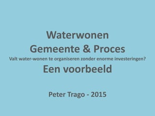 Waterwonen
Gemeente & Proces
Valt water-wonen te organiseren zonder enorme investeringen?
Een voorbeeld
Peter Trago - 2015
 