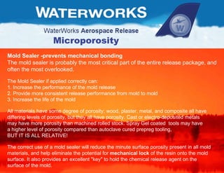 Microporosity Mold Sealer -prevents mechanical bonding  The mold sealer is probably the most critical part of the entire release package, and  often the most overlooked.  The Mold Sealer if applied correctly can:  1. Increase the performance of the mold release  2. Provide more consistent release performance from mold to mold 3. Increase the life of the mold  All materials have some degree of porosity; wood, plaster, metal, and composite all have  differing levels of porosity, but they all have porosity. Cast or electro-deposited metals  may have more porosity than machined rolled stock. Spray Gel coated  tools may have  a higher level of porosity compared than autoclave cured prepreg tooling,  BUT IT IS ALL RELATIVE! The correct use of a mold sealer will reduce the minute surface porosity present in all mold  materials, and help eliminate the potential for  mechanical lock  of the resin onto the mold surface. It also provides an excellent "key" to hold the chemical release agent on the  surface of the mold.  