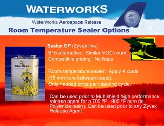 Room Temperature Sealer Options Sealer GP  (Zyvax line) B15 alternative.  Similar VOC count. Competitive pricing.  No haps. Room temperature sealer.  Apply 4 coats  (15 min cure between coats). Only needed once per cleaning cycle. Can be used prior to Multishield high performance release agent for a 700  º F - 900  º F cure (ie. Polyimide resin). Can be used prior to any Zyvax Release Agent. 