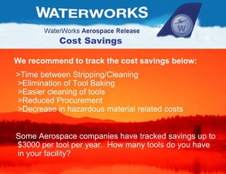 We recommend to track the cost savings below: >Time between Stripping/Cleaning  >Elimination of Tool Baking  >Easier cleaning of tools  >Reduced Procurement  >Decrease in hazardous material related costs Some Aerospace companies have tracked savings up to $3000 per tool per year.  How many tools do you have in your facility?  Cost Savings 