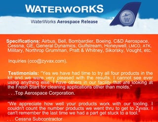 Specifications:  Airbus, Bell, Bombardier, Boeing, C&D Aerospace, Cessna, GE, General Dynamics, Gulfstream, Honeywell ,  LMCO,   ATK,  Military, Northrop Grumman, Pratt & Whitney, Sikorsky, Vought, etc.  Inquiries (cco@zyvax.com). Testimonials:  “Yes we have had time to try all four products in the kit and we were very pleased with the results. I cannot see ever using anything else. I have others in our facility that are looking at the Fresh Start for cleaning applications other than molds.”  . . .Top Aerospace Corporation. “ We appreciate how well your products work with our tooling. I couldn't count the number products we went thru to get to Zyvax. I can't remember the last time we had a part get stuck to a tool.”  . . . Cessna Subcontractor  