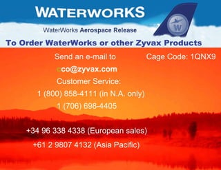 Send an e-mail to  Cage Code: 1QNX9  [email_address] Customer Service: 1 (800) 858-4111 (in N.A. only)  1 (706) 698-4405 +34 96 338 4338 (European sales)  +61 2 9807 4132 (Asia Pacific) To Order WaterWorks or other Zyvax Products 