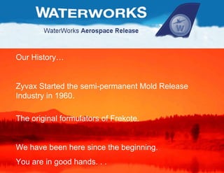 Our History… Zyvax Started the semi-permanent Mold Release Industry in 1960. The original formulators of Frekote. We have been here since the beginning.  You are in good hands. . . 
