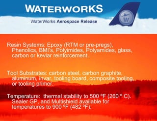 Resin Systems: Epoxy (RTM or pre-pregs), Phenolics, BMI’s, Polyimides, Polyamides, glass, carbon or kevlar reinforcement. Tool Substrates: carbon steel, carbon graphite, aluminum, invar, tooling board, composite tooling, or tooling primer. Temperature:  thermal stability to 500  º F (260  º  C).  Sealer GP, and Multishield available for temperatures to 900  º F (482  ºF) . 