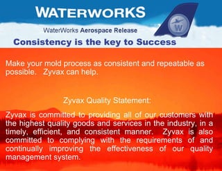 Make your mold process as consistent and repeatable as possible.  Zyvax can help. Zyvax Quality Statement:  Zyvax is committed to providing all of our customers with the highest quality goods and services in the industry, in a timely, efficient, and consistent manner.  Zyvax is also committed to complying with the requirements of and continually improving the effectiveness of our quality management system.  Consistency is the key to Success 
