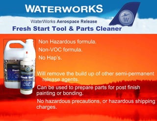 Fresh Start Tool & Parts Cleaner Non Hazardous formula. Non-VOC formula. No Hap’s. Will remove the build up of other semi-permanent  release agents. Can be used to prepare parts for post finish  painting or bonding.  No hazardous precautions, or hazardous shipping charges. 