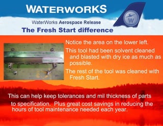 The Fresh Start difference Notice the area on the lower left.  This tool had been solvent cleaned and blasted with dry ice as much as possible.  The rest of the tool was cleaned with Fresh Start.  This can help keep tolerances and mil thickness of parts  to specification.  Plus great cost savings in reducing the hours of tool maintenance needed each year.  