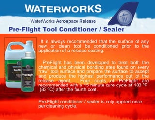 Pre-Flight Tool Conditioner / Sealer It is always recommended that the surface of any new or clean tool be conditioned prior to the application of a release coating.  PreFlight has been developed to treat both the chemical and physical bonding sites found on every “raw” tool surface and prepare the surface to accept and produce the highest performance out of the release agent.  Four coats of PreFlight are recommended with a 15 minute cure cycle at 180  º F  (83  ºC) after the fourth coat.   Pre-Flight conditioner / sealer is only applied once per cleaning cycle. 