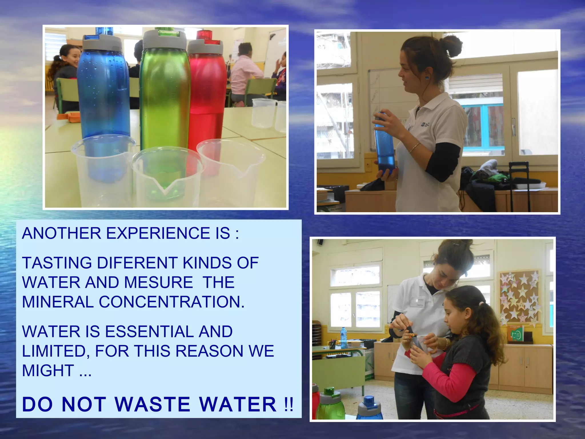 ANOTHER EXPERIENCE IS :
TASTING DIFERENT KINDS OF
WATER AND MESURE THE
MINERAL CONCENTRATION.
WATER IS ESSENTIAL AND
LIMITED, FOR THIS REASON WE
MIGHT ...
DO NOT WASTE WATER !!