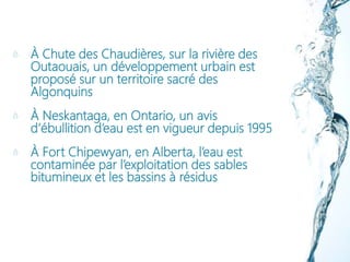 À Chute des Chaudières, sur la rivière des
Outaouais, un développement urbain est
proposé sur un territoire sacré des
Algonquins
À Neskantaga, en Ontario, un avis
d’ébullition d’eau est en vigueur depuis 1995
À Fort Chipewyan, en Alberta, l’eau est
contaminée par l’exploitation des sables
bitumineux et les bassins à résidus
 