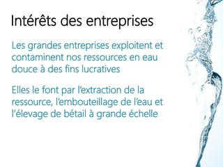 Intérêts des entreprises
Les grandes entreprises exploitent et
contaminent nos ressources en eau
douce à des fins lucratives
Elles le font par l’extraction de la
ressource, l’embouteillage de l’eau et
l’élevage de bétail à grande échelle
 