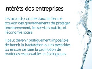Intérêts des entreprises
Les accords commerciaux limitent le
pouvoir des gouvernements de protéger
l’environnement, les services publics et
l’économie locale
Il peut devenir pratiquement impossible
de bannir la fracturation ou les pesticides
ou encore de faire la promotion de
pratiques responsables et écologiques
 