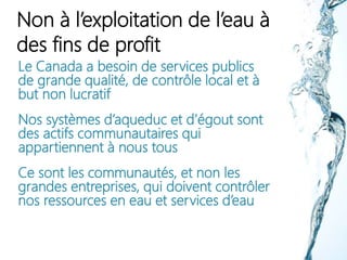 Non à l’exploitation de l’eau à
des fins de profit
Le Canada a besoin de services publics
de grande qualité, de contrôle local et à
but non lucratif
Nos systèmes d’aqueduc et d’égout sont
des actifs communautaires qui
appartiennent à nous tous
Ce sont les communautés, et non les
grandes entreprises, qui doivent contrôler
nos ressources en eau et services d’eau
 