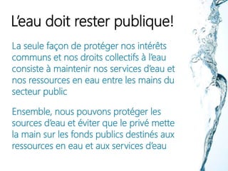 L’eau doit rester publique!
La seule façon de protéger nos intérêts
communs et nos droits collectifs à l’eau
consiste à maintenir nos services d’eau et
nos ressources en eau entre les mains du
secteur public
Ensemble, nous pouvons protéger les
sources d’eau et éviter que le privé mette
la main sur les fonds publics destinés aux
ressources en eau et aux services d’eau
 