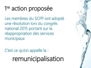 1re action proposée
Les membres du SCFP ont adopté
une résolution lors du congrès
national 2015 portant sur la
réappropriation des services
municipaux
C’est ce qu’on appelle la :
remunicipalisation
 