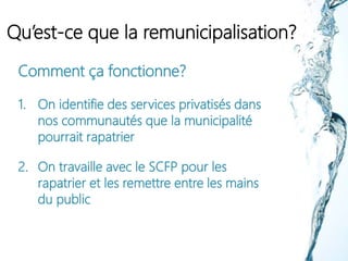 Qu’est-ce que la remunicipalisation?
Comment ça fonctionne?
1. On identifie des services privatisés dans
nos communautés que la municipalité
pourrait rapatrier
2. On travaille avec le SCFP pour les
rapatrier et les remettre entre les mains
du public
 