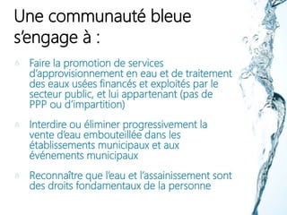 Une communauté bleue
s’engage à :
Faire la promotion de services
d’approvisionnement en eau et de traitement
des eaux usées financés et exploités par le
secteur public, et lui appartenant (pas de
PPP ou d’impartition)
Interdire ou éliminer progressivement la
vente d’eau embouteillée dans les
établissements municipaux et aux
événements municipaux
Reconnaître que l’eau et l’assainissement sont
des droits fondamentaux de la personne
 