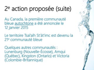 2e action proposée (suite)
Au Canada, la première communauté
bleue autochtone a été annoncée le
12 janvier 2015
Le territoire Tsal’alh St’át’imc est devenu la
21e communauté bleue
Quelques autres communautés :
Lunenburg (Nouvelle-Écosse), Amqui
(Québec), Kingston (Ontario) et Victoria
(Colombie-Britannique)
 