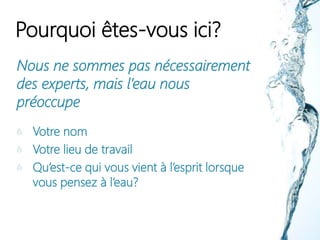 Pourquoi êtes-vous ici?
Nous ne sommes pas nécessairement
des experts, mais l’eau nous
préoccupe
Votre nom
Votre lieu de travail
Qu’est-ce qui vous vient à l’esprit lorsque
vous pensez à l’eau?
 
