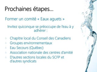 Prochaines étapes…
Former un comité « Eaux aguets »
Invitez quiconque se préoccupe de l’eau à y
adhérer :
Chapitre local du Conseil des Canadiens
Groupes environnementaux
Eau Secours (Québec)
Association nationale des centres d’amitié
D’autres sections locales du SCFP et
d’autres syndicats
 