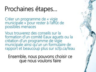 Prochaines étapes…
Créer un programme de « vigie
municipale » pour rester à l’affût de
possibles menaces
Vous trouverez des conseils sur la
formation d’un comité Eaux aguets ou la
création d’un programme de vigie
municipale ainsi qu’un un formulaire de
rapport et beaucoup plus sur scfp.ca/leau
Ensemble, nous pouvons choisir ce
que nous voulons faire
 