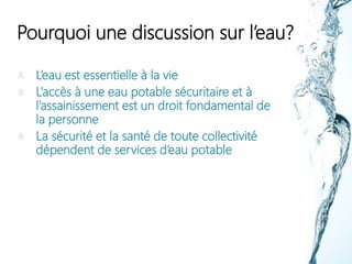 Pourquoi une discussion sur l’eau?
L’eau est essentielle à la vie
L’accès à une eau potable sécuritaire et à
l’assainissement est un droit fondamental de
la personne
La sécurité et la santé de toute collectivité
dépendent de services d’eau potable
 