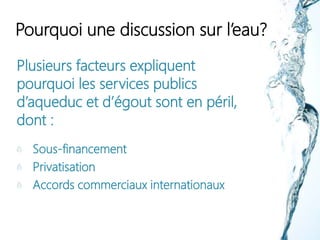 Pourquoi une discussion sur l’eau?
Plusieurs facteurs expliquent
pourquoi les services publics
d’aqueduc et d’égout sont en péril,
dont :
Sous-financement
Privatisation
Accords commerciaux internationaux
 