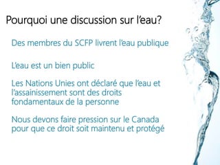 Pourquoi une discussion sur l’eau?
Des membres du SCFP livrent l’eau publique
L’eau est un bien public
Les Nations Unies ont déclaré que l’eau et
l’assainissement sont des droits
fondamentaux de la personne
Nous devons faire pression sur le Canada
pour que ce droit soit maintenu et protégé
 