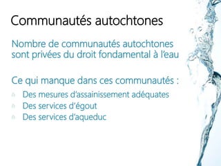 Communautés autochtones
Nombre de communautés autochtones
sont privées du droit fondamental à l’eau
Ce qui manque dans ces communautés :
Des mesures d’assainissement adéquates
Des services d’égout
Des services d’aqueduc
 