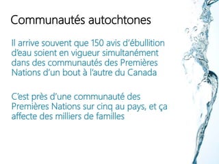 Communautés autochtones
Il arrive souvent que 150 avis d’ébullition
d’eau soient en vigueur simultanément
dans des communautés des Premières
Nations d’un bout à l’autre du Canada
C’est près d’une communauté des
Premières Nations sur cinq au pays, et ça
affecte des milliers de familles
 