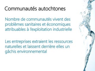 Communautés autochtones
Nombre de communautés vivent des
problèmes sanitaires et économiques
attribuables à l’exploitation industrielle
Les entreprises extraient les ressources
naturelles et laissent derrière elles un
gâchis environnemental
 