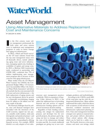 Water Utility Management
I
n the 21st century, water util-
ity management professionals for
both water and sewer systems
strive to implement asset management
programs in order to better manage
their aging wet infrastructure.
In 2012, a Black and Veatch survey1
on the US water industry found that
the top asset management issues were
all financially driven, namely address-
ing aging water and sewer infrastruc-
ture, managing capital costs, funding or
availability of capital, and energy costs.
In 2013, a McGraw Hill Construction
study, conducted in partnership with
CH2M Hill,2
confirmed that 75% of
utilities implementing asset manage-
ment programs did so because of their
concerns with aging infrastructure.
Major studies from the US Mayor’s
Water Council,3
the USEPA,4
the Con-
gressional Budget Office,5
US Govern-
ment Accountability Office,6
the Ameri-
can Water Works Association7
and others
all conclude that the costs associated with
US water and sewer infrastructure — for
both replacement of aging systems and
for new development driven by growth
— is financially overwhelming, ranging
from $1 trillion to $4 trillion over the
next couple of decades.
The financial challenges faced by util-
ity, asset and financial managers have
intensified with the downturn of the
world economy, tapped out rate pay-
ers, unstable credit markets, wide-scale
downgrades and paralyzed project- and
rate-approving authorities. Some con-
sulting firms are responding by offering
financial services. For example, MWH
Global is an early adopter of wet infra-
structure asset management practices
worldwide. With its acquisition of Step-
wise Utility Advisors in 2012, it has
added the additional facet of providing
financial and risk services to support
infrastructure funding options and im-
proved investment decision making.
Regardless of basic funding sources,
existing rate charges for replacement
projects, and developer fees for new
growth projects, the primary goal is fig-
uring out how to manage and reduce
the costs of the infrastructure through
its entire asset life. As a result, traditional
paradigms are giving way to new tech-
nologies, products, and methodologies.
According to the USEPA, nearly 60%
of the total price tag lies with the un-
derground infrastructure. Many utilities
understand this reality, which has driven
wide acceptance of and advances in leak
detection, condition assessment and
infrastructure replacement planning ef-
forts. A key asset management trend has
emerged: new options in material selec-
tion and project delivery alternatives.
These critical options offer change,
which can be hard for a utility to ac-
cept. The benefit, however, is less main-
tenance and more cost savings, which
Asset Management
Using Alternative Materials to Address Replacement
Cost and Maintenance Concerns
By Gregory M. Baird
In the area of underground water and sewer pipes, a wide variety of pipe materials (such as
PVC shown here) can now be used to help address cost concerns.
Photo courtesy of Geneva Polymer
®
 