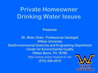 Private Homeowner
Drinking Water Issues
Presenter
Mr. Brian Oram, Professional Geologist
Wilkes University
GeoEnvironmental Sciences and Engineering Department
Center for Environmental Quality
Wilkes Barre, PA 18766
http://www.water-research.net
(570) 408-4619
 