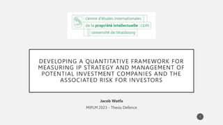 DEVELOPING A QUANTITATIVE FRAMEWORK FOR
MEASURING IP STRATEGY AND MANAGEMENT OF
POTENTIAL INVESTMENT COMPANIES AND THE
ASSOCIATED RISK FOR INVESTORS
Jacob Watfa
MIPLM 2023 - Thesis Defence
1
 