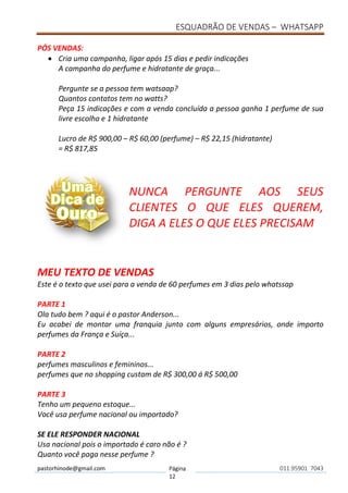 ESQUADRÃO DE VENDAS – WHATSAPP
pastorhinode@gmail.com Página
12
011.95901 7043
PÓS VENDAS:
• Cria uma campanha, ligar após 15 dias e pedir indicações
A campanha do perfume e hidratante de graça...
Pergunte se a pessoa tem watsaap?
Quantos contatos tem no watts?
Peça 15 indicações e com a venda concluída a pessoa ganha 1 perfume de sua
livre escolha e 1 hidratante
Lucro de R$ 900,00 – R$ 60,00 (perfume) – R$ 22,15 (hidratante)
= R$ 817,85
NUNCA PERGUNTE AOS SEUS
CLIENTES O QUE ELES QUEREM,
DIGA A ELES O QUE ELES PRECISAM
MEU TEXTO DE VENDAS
Este é o texto que usei para a venda de 60 perfumes em 3 dias pelo whatssap
PARTE 1
Ola tudo bem ? aqui é o pastor Anderson...
Eu acabei de montar uma franquia junto com alguns empresários, onde importo
perfumes da França e Suíça...
PARTE 2
perfumes masculinos e femininos...
perfumes que no shopping custam de R$ 300,00 á R$ 500,00
PARTE 3
Tenho um pequeno estoque...
Você usa perfume nacional ou importado?
SE ELE RESPONDER NACIONAL
Usa nacional pois o importado é caro não é ?
Quanto você paga nesse perfume ?
 
