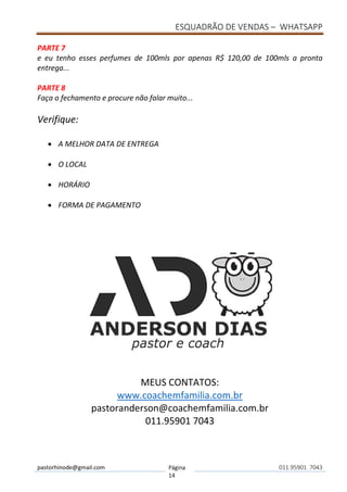 ESQUADRÃO DE VENDAS – WHATSAPP
pastorhinode@gmail.com Página
14
011.95901 7043
PARTE 7
e eu tenho esses perfumes de 100mls por apenas R$ 120,00 de 100mls a pronta
entrega...
PARTE 8
Faça o fechamento e procure não falar muito...
Verifique:
• A MELHOR DATA DE ENTREGA
• O LOCAL
• HORÁRIO
• FORMA DE PAGAMENTO
MEUS CONTATOS:
www.coachemfamilia.com.br
pastoranderson@coachemfamilia.com.br
011.95901 7043
 