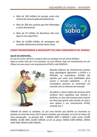 ESQUADRÃO DE VENDAS – WHATSAPP
pastorhinode@gmail.com
Página 3
011.95901 7043
• Mais de 700 milhões de pessoas usam este
sistema de comunicação periodicamente.
• Mais de 70% dos usuários que têm WhatsApp
o usam diariamente.
• Mais de 47 milhões de Brasileiros têm esse
app em seus aparelhos.
• Mais de 10.000 milhões de mensagens são
enviadas diariamente através deste canal.
COMO TRANSFORMAR O WHATSAPP EM UMA FERRAMENTA DE VENDAS
SALVE OS CONTATOS...
Eu uso um único número e sempre salvo os contatos em um único telefone.
Hoje eu tenho mais de 5 mil contatos, no meu IPhone, hoje um investimento em um
iPhone no meu caso é um investimento ATIVO e não PASSIVO...
Quando falamos de investimento existem
duas abordagens diferentes: a ATIVA e a
PASSIVA, os investidores ATIVOS são
aqueles que usam suas habilidades para
vencer o mercado capitalista. ... Já os
investidores passivos se contentam em
coincidir com os retornos do mercado.
Os pobres e classe média são ansiosos para
comprar itens supérfluos que drenam o
dinheiro; os ricos são ansiosos para investir
em itens que geram mais receita, no caso o
meu Iphone é um investimento ATIVO,
entende isso ?
Falando de salvar os contatos, eu uso uma técnica que facilita eu encontrar as
pessoas no meio dos meus 5mil e tantos contatos, por exemplo, se eu fui no clube e fiz
uma prospecção, as pessoas dali ( MARIA JOSÉ e CARLOS ) salvo como: CLUBE
MARIA, CLUBE JOSÉ, CLUBE CARLOS, se foi na igreja: IGREJA IURD MARIA, IGREJA
IURD JOSÉ, IGREJA IURD CARLOS...
 