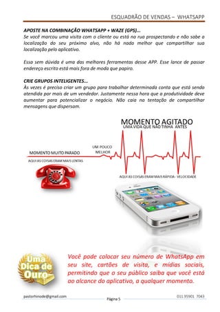 ESQUADRÃO DE VENDAS – WHATSAPP
pastorhinode@gmail.com
Página 5
011.95901 7043
APOSTE NA COMBINAÇÃO WHATSAPP + WAZE (GPS)...
Se você marcou uma visita com o cliente ou está na rua prospectando e não sabe a
localização do seu próximo alvo, não há nada melhor que compartilhar sua
localização pelo aplicativo.
Essa sem dúvida é uma das melhores ferramentas desse APP. Esse lance de passar
endereço escrito está mais fora de moda que papiro.
CRIE GRUPOS INTELIGENTES...
Às vezes é preciso criar um grupo para trabalhar determinada conta que está sendo
atendida por mais de um vendedor. Justamente nessa hora que a produtividade deve
aumentar para potencializar o negócio. Não caia na tentação de compartilhar
mensagens que dispersam.
Você pode colocar seu número de WhatsApp em
seu site, cartões de visita, e mídias sociais,
permitindo que o seu público saiba que você está
ao alcance do aplicativo, a qualquer momento.
 