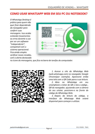 ESQUADRÃO DE VENDAS – WHATSAPP
pastorhinode@gmail.com
Página 6
011.95901 7043
COMO USAR WHATSAPP WEB EM SEU PC OU NOTEBOOK?
O WhatsApp Desktop é
prático para quem não
quer ficar dependendo
do navegador para
conferir suas
mensagens. Isso acaba
evitando travamentos
ou erros durante o uso
por ser um software
“independente”,
compatível com o
sistema operacional.
Fica ainda simples
verificar novos recados,
com o alerta destacado
no ícone do mensageiro, que fica na barra de tarefas do computador.
1. Acesse o site do WhatsApp Web
(web.whatsapp.com) no navegador Google
Chrome(por exemplo). Aparecerá então
uma tela com o QR Code para a sua leitura.
2. Abra no WhatsApp em seu
smartphone o leitor de QR e leia o código ,
QR do navegador, ajustando com a câmera
do seu celular, posicione-a na frente do
código do WhatsApp Web.
3. Depois da leitura do código, a
interface do Whatsapp Web estará
disponível para começar a utilizar.
 