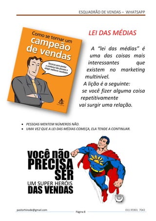 ESQUADRÃO DE VENDAS – WHATSAPP
pastorhinode@gmail.com
Página 8
011.95901 7043
LEI DAS MÉDIAS
A “lei das médias” é
uma das coisas mais
interessantes que
existem no marketing
multinível.
A lição é a seguinte:
se você fizer alguma coisa
repetitivamente
vai surgir uma relação.
• PESSOAS MENTEM NÚMEROS NÃO.
• UMA VEZ QUE A LEI DAS MÉDIAS COMEÇA, ELA TENDE A CONTINUAR.
 