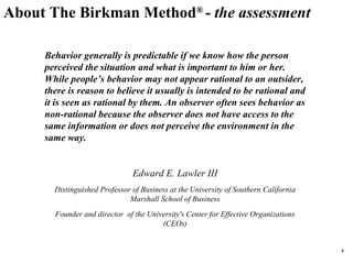 About The Birkman Method ®  -  the assessment Behavior generally is predictable if we know how the person perceived the situation and what is important to him or her. While people’s behavior may not appear rational to an outsider, there is reason to believe it usually is intended to be rational and it is seen as rational by them. An observer often sees behavior as non-rational because the observer does not have access to the same information or does not perceive the environment in the same way. Edward E. Lawler III Distinguished Professor of Business at the University of Southern California Marshall School of Business Founder and director  of the University's Center for Effective Organizations (CEOs) 
