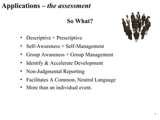 Applications –  the assessment So What? Descriptive + Prescriptive Self-Awareness + Self-Management Group Awareness + Group Management Identify & Accelerate Development  Non-Judgmental Reporting Facilitates A Common, Neutral Language More than an individual event.  