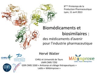 Biomédicaments et
biosimilaires :
des médicaments d’avenir
pour l’industrie pharmaceutique
Hervé Watier
CHRU et Université de Tours
UMR CNRS 7292
GDR CNRS 3260 « Anticorps et ciblage thérapeutiques »
LabEx « MAbImprove »
8ème Printemps de la
Production Pharmaceutique
Lyon, 11 avril 2013
 