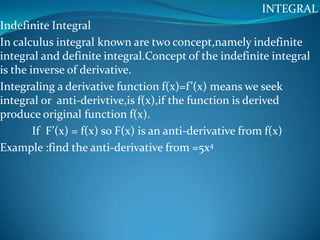 INTEGRAL
Indefinite Integral
In calculus integral known are two concept,namely indefinite
integral and definite integral.Concept of the indefinite integral
is the inverse of derivative.
Integraling a derivative function f(x)=f’(x) means we seek
integral or anti-derivtive,is f(x),if the function is derived
produce original function f(x).
        If F’(x) = f(x) so F(x) is an anti-derivative from f(x)
Example :find the anti-derivative from =5x4
 