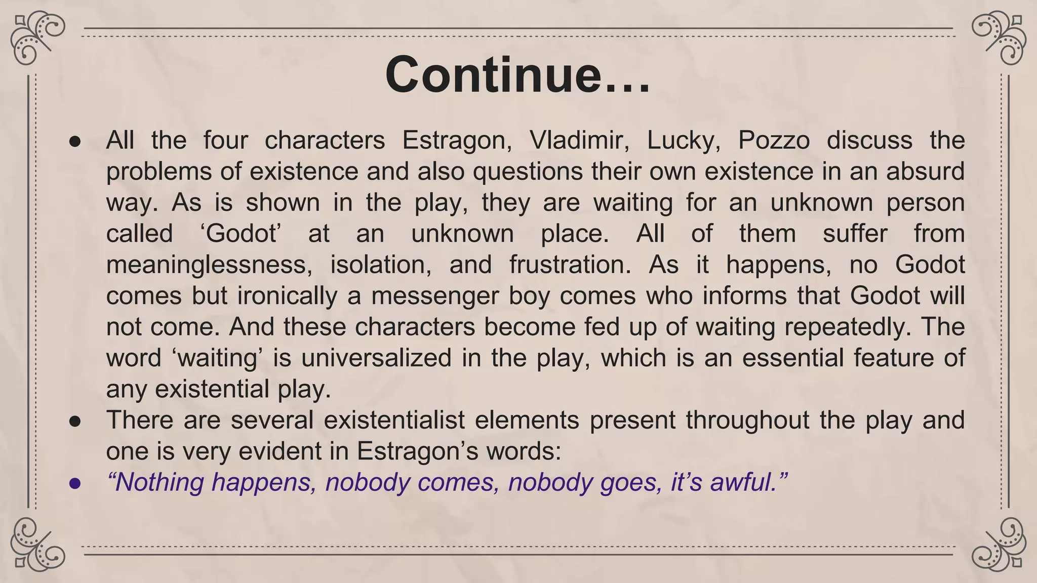 Continue…
● All the four characters Estragon, Vladimir, Lucky, Pozzo discuss the
problems of existence and also questions their own existence in an absurd
way. As is shown in the play, they are waiting for an unknown person
called ‘Godot’ at an unknown place. All of them suffer from
meaninglessness, isolation, and frustration. As it happens, no Godot
comes but ironically a messenger boy comes who informs that Godot will
not come. And these characters become fed up of waiting repeatedly. The
word ‘waiting’ is universalized in the play, which is an essential feature of
any existential play.
● There are several existentialist elements present throughout the play and
one is very evident in Estragon’s words:
● “Nothing happens, nobody comes, nobody goes, it’s awful.”
 