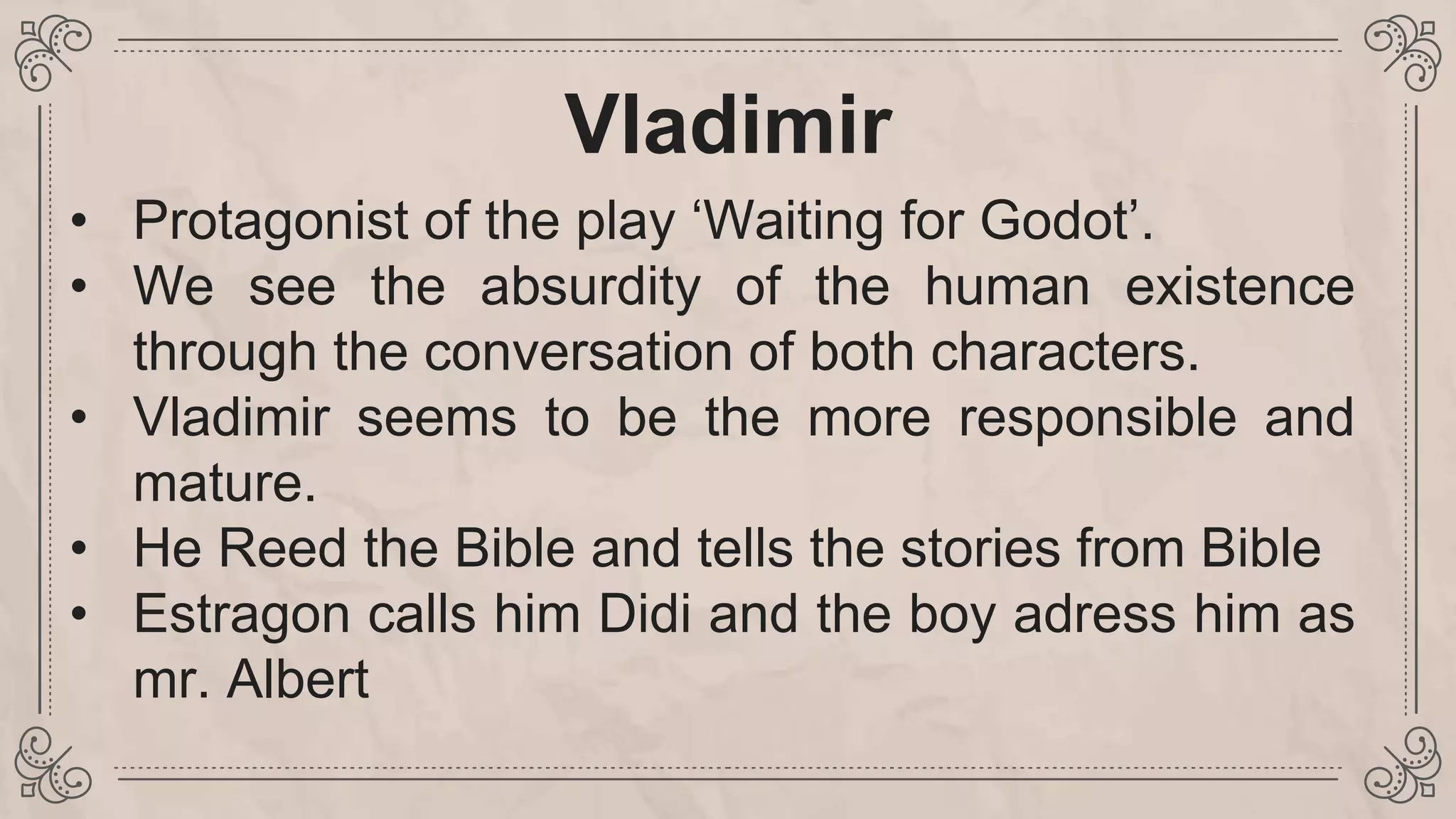 Vladimir
• Protagonist of the play ‘Waiting for Godot’.
• We see the absurdity of the human existence
through the conversation of both characters.
• Vladimir seems to be the more responsible and
mature.
• He Reed the Bible and tells the stories from Bible
• Estragon calls him Didi and the boy adress him as
mr. Albert
 