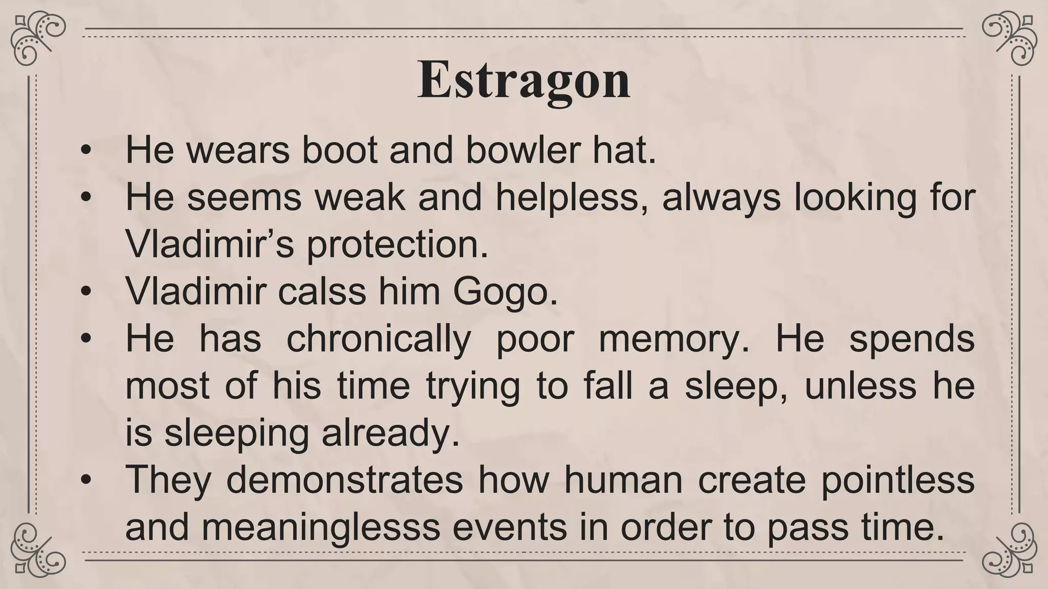 Estragon
• He wears boot and bowler hat.
• He seems weak and helpless, always looking for
Vladimir’s protection.
• Vladimir calss him Gogo.
• He has chronically poor memory. He spends
most of his time trying to fall a sleep, unless he
is sleeping already.
• They demonstrates how human create pointless
and meaninglesss events in order to pass time.
 